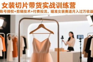 （17357期）女装切片带货实战训练营，账号授权+剪辑技术+付费投流，瞄准女装赛道月入过万收益